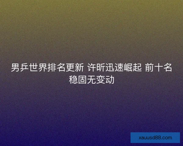 男乒世界排名更新 许昕迅速崛起 前十名稳固无变动