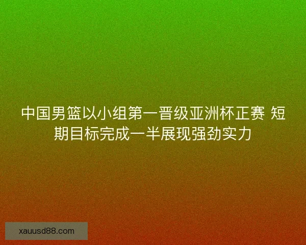 中国男篮以小组第一晋级亚洲杯正赛 短期目标完成一半展现强劲实力