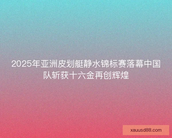 2025年亚洲皮划艇静水锦标赛落幕中国队斩获十六金再创辉煌