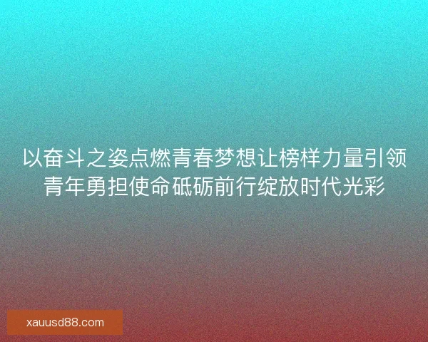以奋斗之姿点燃青春梦想让榜样力量引领青年勇担使命砥砺前行绽放时代光彩