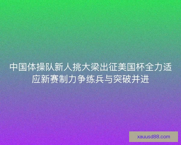 中国体操队新人挑大梁出征美国杯全力适应新赛制力争练兵与突破并进