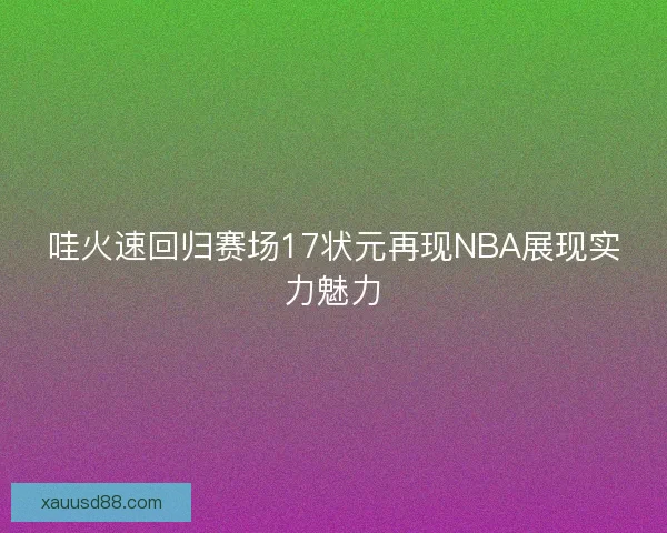 哇火速回归赛场17状元再现NBA展现实力魅力