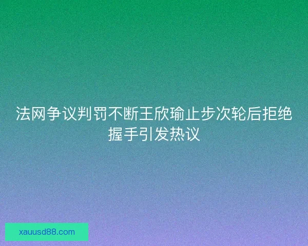 法网争议判罚不断王欣瑜止步次轮后拒绝握手引发热议