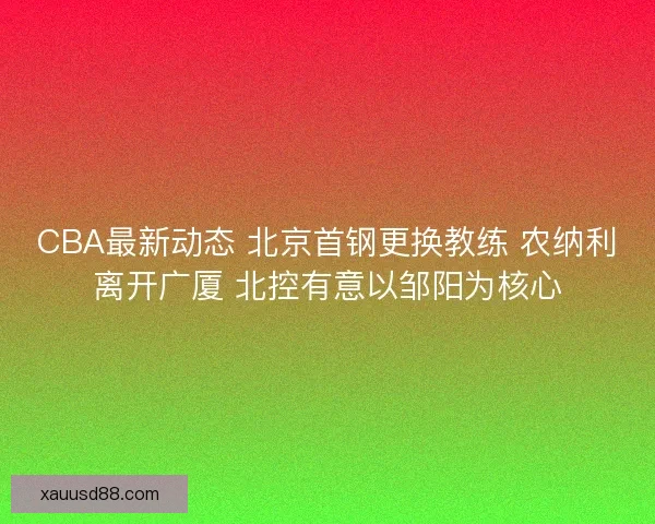 CBA最新动态 北京首钢更换教练 农纳利离开广厦 北控有意以邹阳为核心