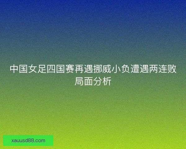 中国女足四国赛再遇挪威小负遭遇两连败局面分析